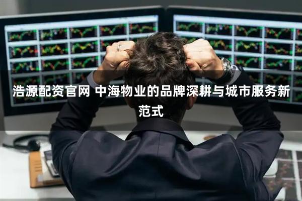 浩源配资官网 中海物业的品牌深耕与城市服务新范式