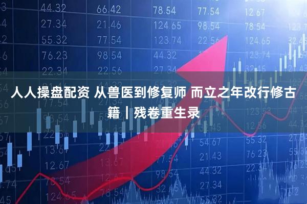 人人操盘配资 从兽医到修复师 而立之年改行修古籍｜残卷重生录