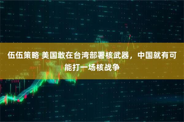 伍伍策略 美国敢在台湾部署核武器，中国就有可能打一场核战争