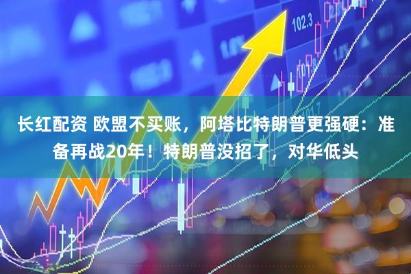 长红配资 欧盟不买账，阿塔比特朗普更强硬：准备再战20年！特朗普没招了，对华低头
