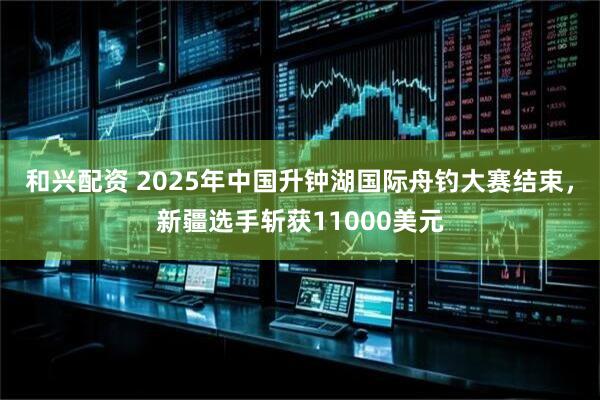 和兴配资 2025年中国升钟湖国际舟钓大赛结束，新疆选手斩获11000美元