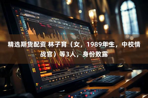 精选期货配资 林子育（女，1989年生，中校情战官）等3人，身份败露