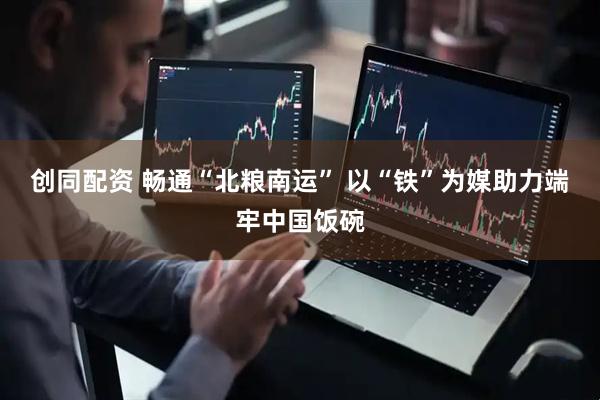 创同配资 畅通“北粮南运” 以“铁”为媒助力端牢中国饭碗