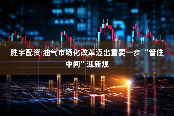 胜宇配资 油气市场化改革迈出重要一步 “管住中间”迎新规