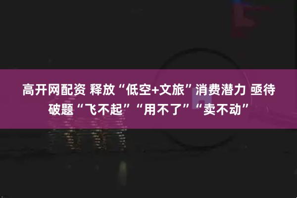 高开网配资 释放“低空+文旅”消费潜力 亟待破题“飞不起”“用不了”“卖不动”