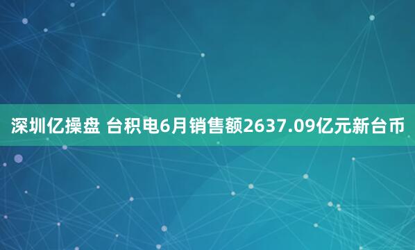深圳亿操盘 台积电6月销售额2637.09亿元新台币