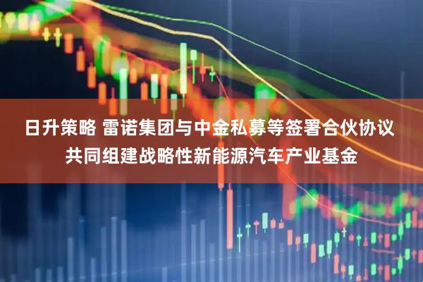 日升策略 雷诺集团与中金私募等签署合伙协议 共同组建战略性新能源汽车产业基金