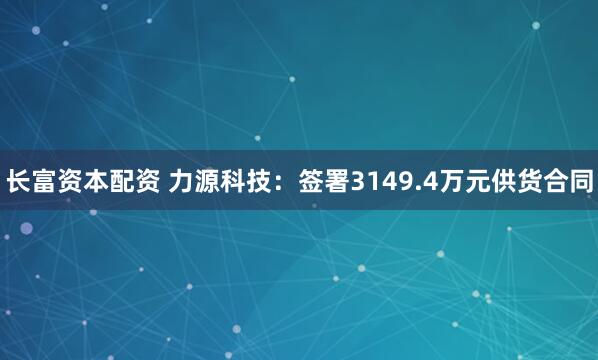 长富资本配资 力源科技：签署3149.4万元供货合同